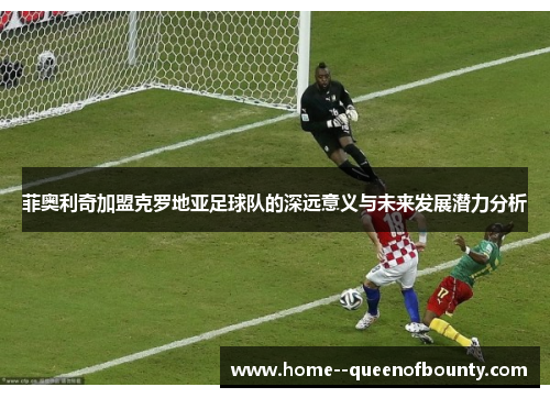 菲奥利奇加盟克罗地亚足球队的深远意义与未来发展潜力分析 菲奥利奇加盟克罗地亚足球队的深远意义与未来发展潜力分析