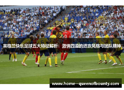 英格兰快乐足球五大特征解析：激情四溢的进攻风格与团队精神
