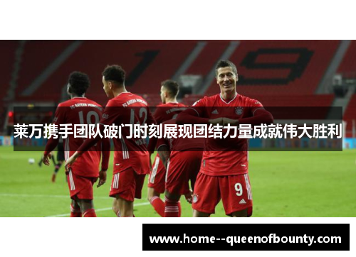 莱万携手团队破门时刻展现团结力量成就伟大胜利