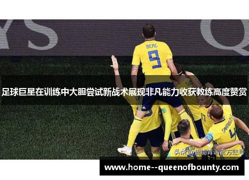 足球巨星在训练中大胆尝试新战术展现非凡能力收获教练高度赞赏 足球巨星在训练中大胆尝试新战术展现非凡能力收获教练高度赞赏