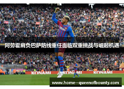 阿劳霍肩负巴萨防线重任面临双重挑战与崛起机遇